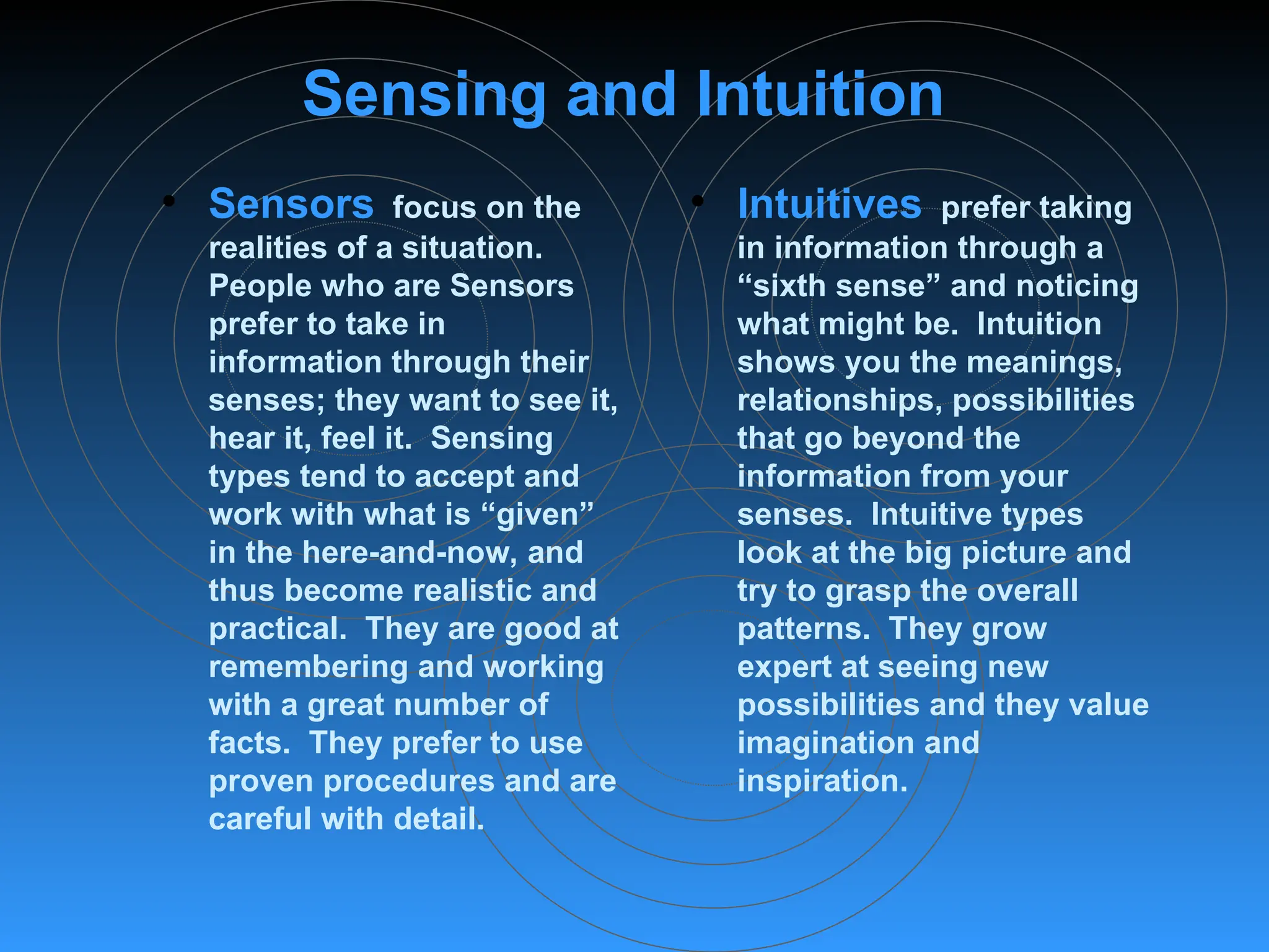 Sensing and Intuition
• Sensors focus on the
realities of a situation.
People who are Sensors
prefer to take in
information through their
senses; they want to see it,
hear it, feel it. Sensing
types tend to accept and
work with what is “given”
in the here-and-now, and
thus become realistic and
practical. They are good at
remembering and working
with a great number of
facts. They prefer to use
proven procedures and are
careful with detail.
• Intuitives prefer taking
in information through a
“sixth sense” and noticing
what might be. Intuition
shows you the meanings,
relationships, possibilities
that go beyond the
information from your
senses. Intuitive types
look at the big picture and
try to grasp the overall
patterns. They grow
expert at seeing new
possibilities and they value
imagination and
inspiration.
 