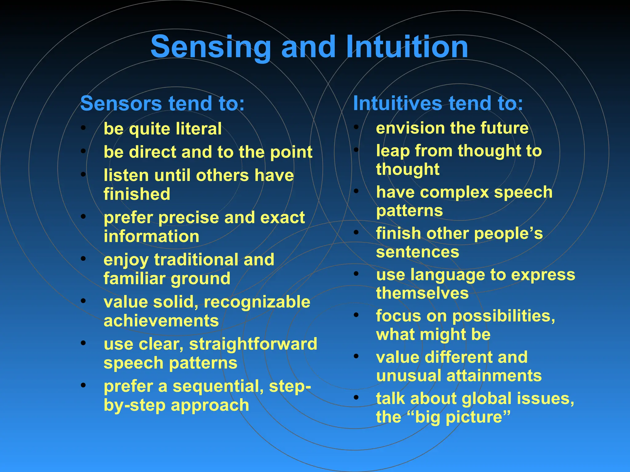 Sensing and Intuition
Sensors tend to:
• be quite literal
• be direct and to the point
• listen until others have
finished
• prefer precise and exact
information
• enjoy traditional and
familiar ground
• value solid, recognizable
achievements
• use clear, straightforward
speech patterns
• prefer a sequential, step-
by-step approach
Intuitives tend to:
• envision the future
• leap from thought to
thought
• have complex speech
patterns
• finish other people’s
sentences
• use language to express
themselves
• focus on possibilities,
what might be
• value different and
unusual attainments
• talk about global issues,
the “big picture”
 