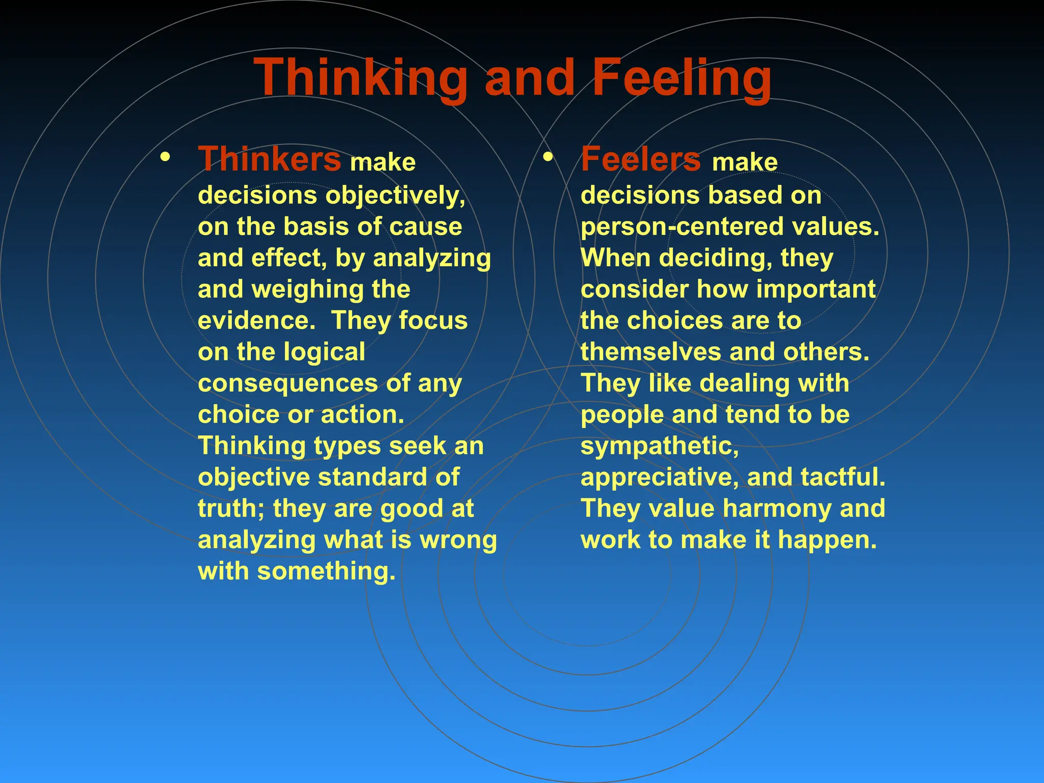 Thinking and Feeling
• Thinkers make
decisions objectively,
on the basis of cause
and effect, by analyzing
and weighing the
evidence. They focus
on the logical
consequences of any
choice or action.
Thinking types seek an
objective standard of
truth; they are good at
analyzing what is wrong
with something.
• Feelers make
decisions based on
person-centered values.
When deciding, they
consider how important
the choices are to
themselves and others.
They like dealing with
people and tend to be
sympathetic,
appreciative, and tactful.
They value harmony and
work to make it happen.
 