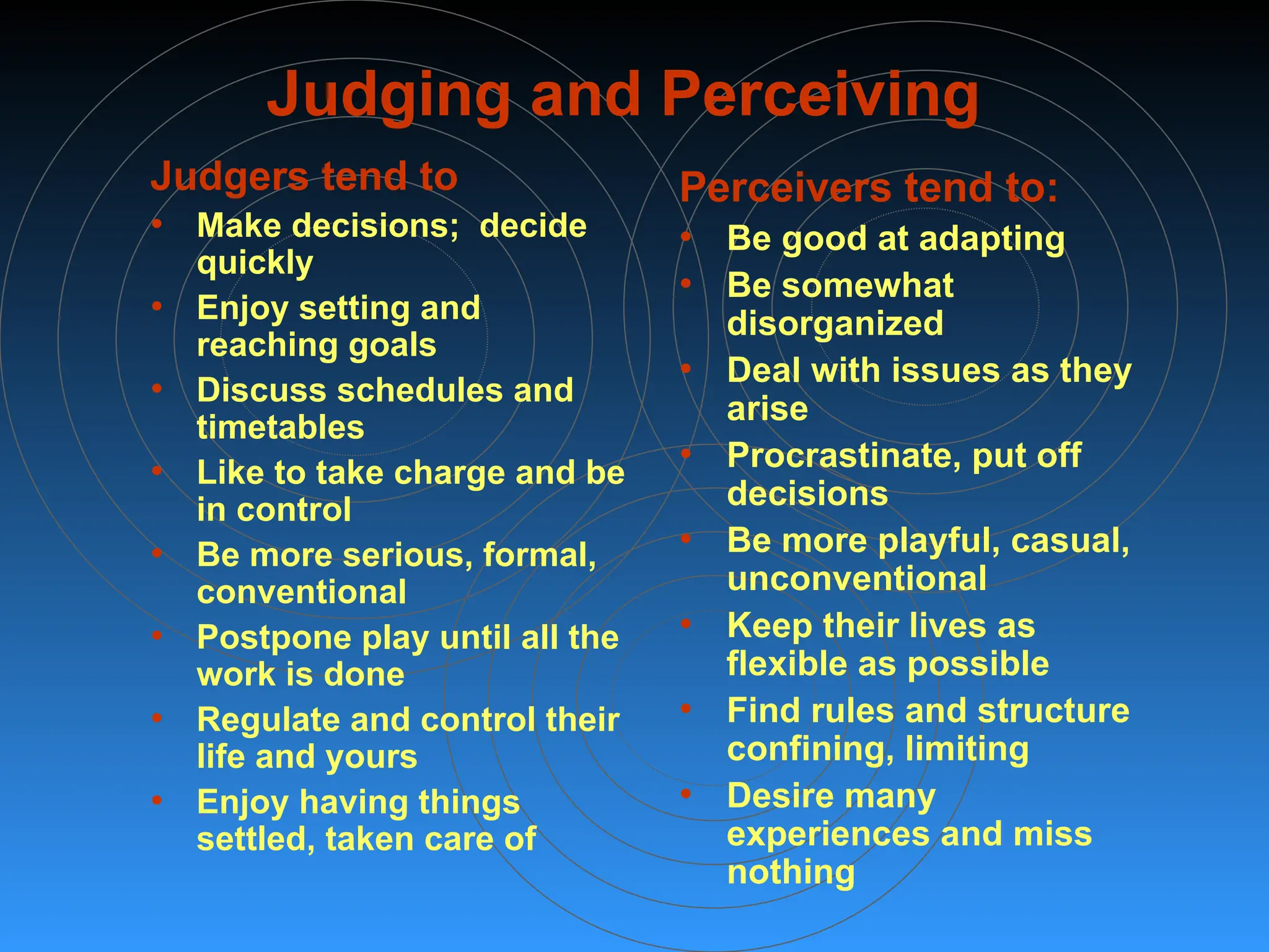 Judging and Perceiving
Judgers tend to
• Make decisions; decide
quickly
• Enjoy setting and
reaching goals
• Discuss schedules and
timetables
• Like to take charge and be
in control
• Be more serious, formal,
conventional
• Postpone play until all the
work is done
• Regulate and control their
life and yours
• Enjoy having things
settled, taken care of
Perceivers tend to:
• Be good at adapting
• Be somewhat
disorganized
• Deal with issues as they
arise
• Procrastinate, put off
decisions
• Be more playful, casual,
unconventional
• Keep their lives as
flexible as possible
• Find rules and structure
confining, limiting
• Desire many
experiences and miss
nothing
 