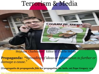 1
Terrorism & Media
Propaganda: “Spreading of ideas or information to further or
damage a cause.”
(Congregatio de propaganda fide for propagating the faith, est Pope Gregory xv)
http://clashdaily.com/2014/08/beheaded-isis-beheads-us-journalist-james-foley-graphic-video/
Stephane Charbonnier, Editor of Charlie Hebdo
 