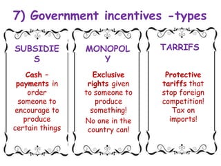7) Government incentives -types
SUBSIDIE
S
MONOPOL
Y
TARRIFS
Cash –
payments in
order
someone to
encourage to
produce
certain things
Exclusive
rights given
to someone to
produce
something!
No one in the
country can!
Protective
tariffs that
stop foreign
competition!
Tax on
imports!
 