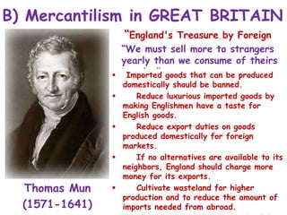 B) Mercantilism in GREAT BRITAIN
Thomas Mun
(1571-1641)
“England's Treasure by Foreign
Trade”:
“We must sell more to strangers
yearly than we consume of theirs
in value”
 Imported goods that can be produced
domestically should be banned.
 Reduce luxurious imported goods by
making Englishmen have a taste for
English goods.
 Reduce export duties on goods
produced domestically for foreign
markets.
 If no alternatives are available to its
neighbors, England should charge more
money for its exports.
 Cultivate wasteland for higher
production and to reduce the amount of
imports needed from abroad.
 