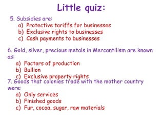 Little quiz:
5. Subsidies are:
a) Protective tariffs for businesses
b) Exclusive rights to businesses
c) Cash payments to businesses
6. Gold, silver, precious metals in Mercantilism are known
as:
a) Factors of production
b) Bullion
c) Exclusive property rights
7. Goods that colonies trade with the mother country
were:
a) Only services
b) Finished goods
c) Fur, cocoa, sugar, raw materials
 