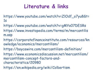 Literature & links
https://www.youtube.com/watch?v=ZlOdf_o7yu8&t=
1s
https://www.youtube.com/watch?v=gMYo07DESRs
https://www.investopedia.com/terms/m/mercantilis
m.asp
https://corporatefinanceinstitute.com/resources/kn
owledge/economics/mercantilism/
https://boycewire.com/mercantilism-definition/
https://www.economicsdiscussion.net/mercantilism/
mercantilism-concept-factors-and-
characteristics/20980
https://en.wikipedia.org/wiki/Colbertism
 