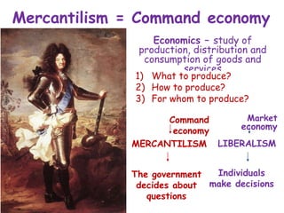 Mercantilism = Command economy
Economics – study of
production, distribution and
consumption of goods and
services
1) What to produce?
2) How to produce?
3) For whom to produce?
Market
economy
Command
economy
MERCANTILISM LIBERALISM
The government
decides about
questions
Individuals
make decisions
 