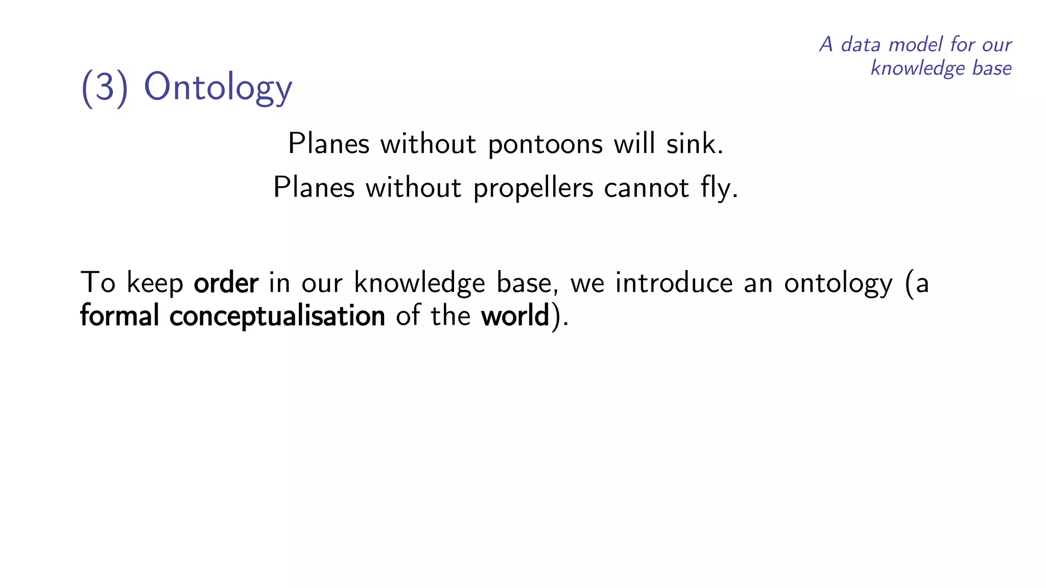 Planes without pontoons will sink.
Planes without propellers cannot fly.
(3) Ontology
To keep order in our knowledge base, we introduce an ontology (a
formal conceptualisation of the world).
A data model for our
knowledge base
 