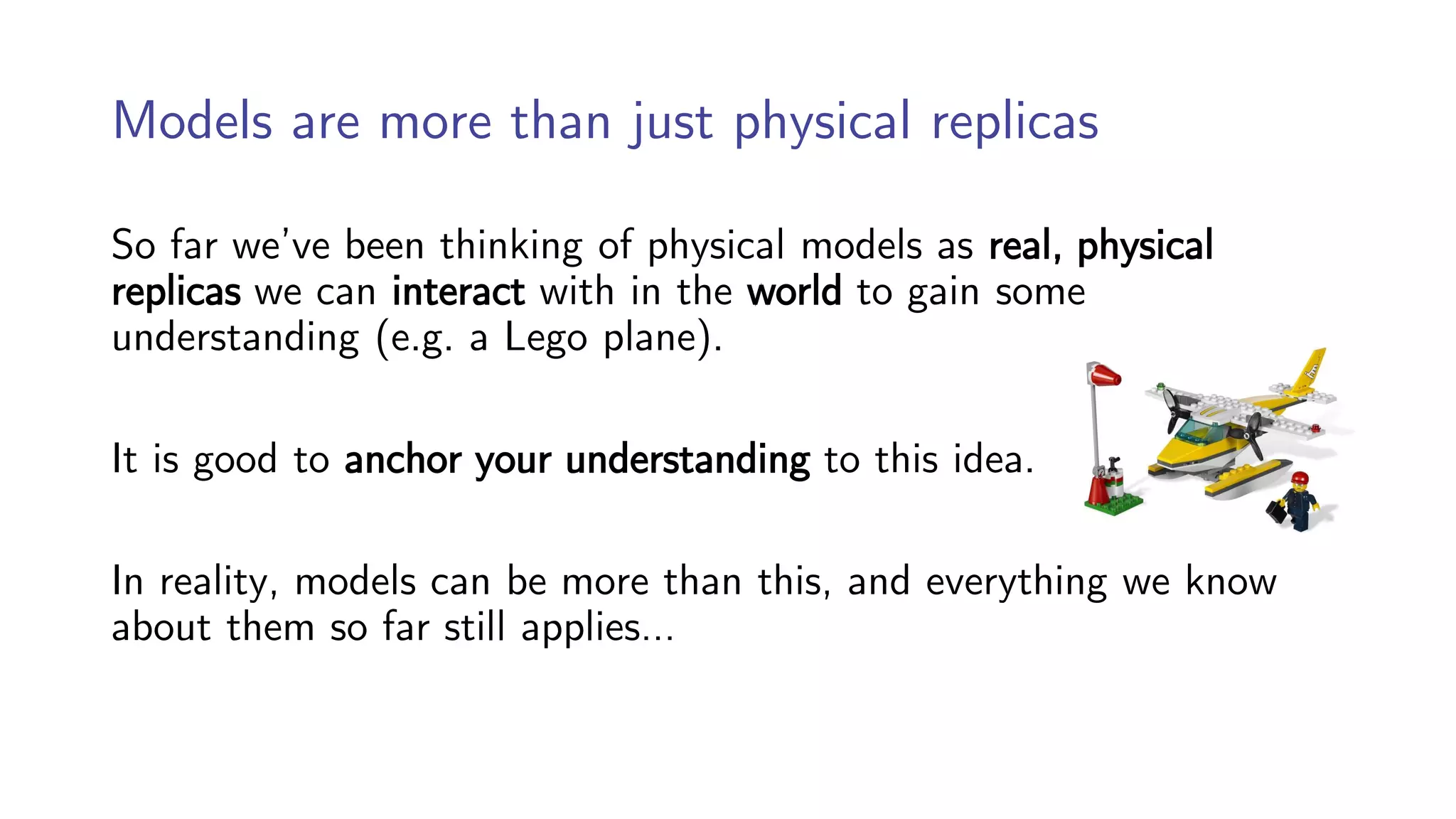 Models are more than just physical replicas
So far we’ve been thinking of physical models as real, physical
replicas we can interact with in the world to gain some
understanding (e.g. a Lego plane).
It is good to anchor your understanding to this idea.
In reality, models can be more than this, and everything we know
about them so far still applies…
 