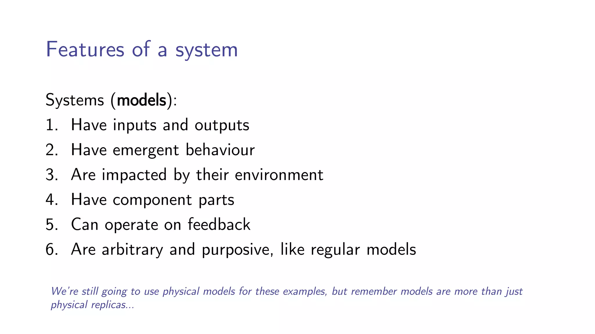 Features of a system
Systems (models):
1. Have inputs and outputs
2. Have emergent behaviour
3. Are impacted by their environment
4. Have component parts
5. Can operate on feedback
6. Are arbitrary and purposive, like regular models
We’re still going to use physical models for these examples, but remember models are more than just
physical replicas…
 