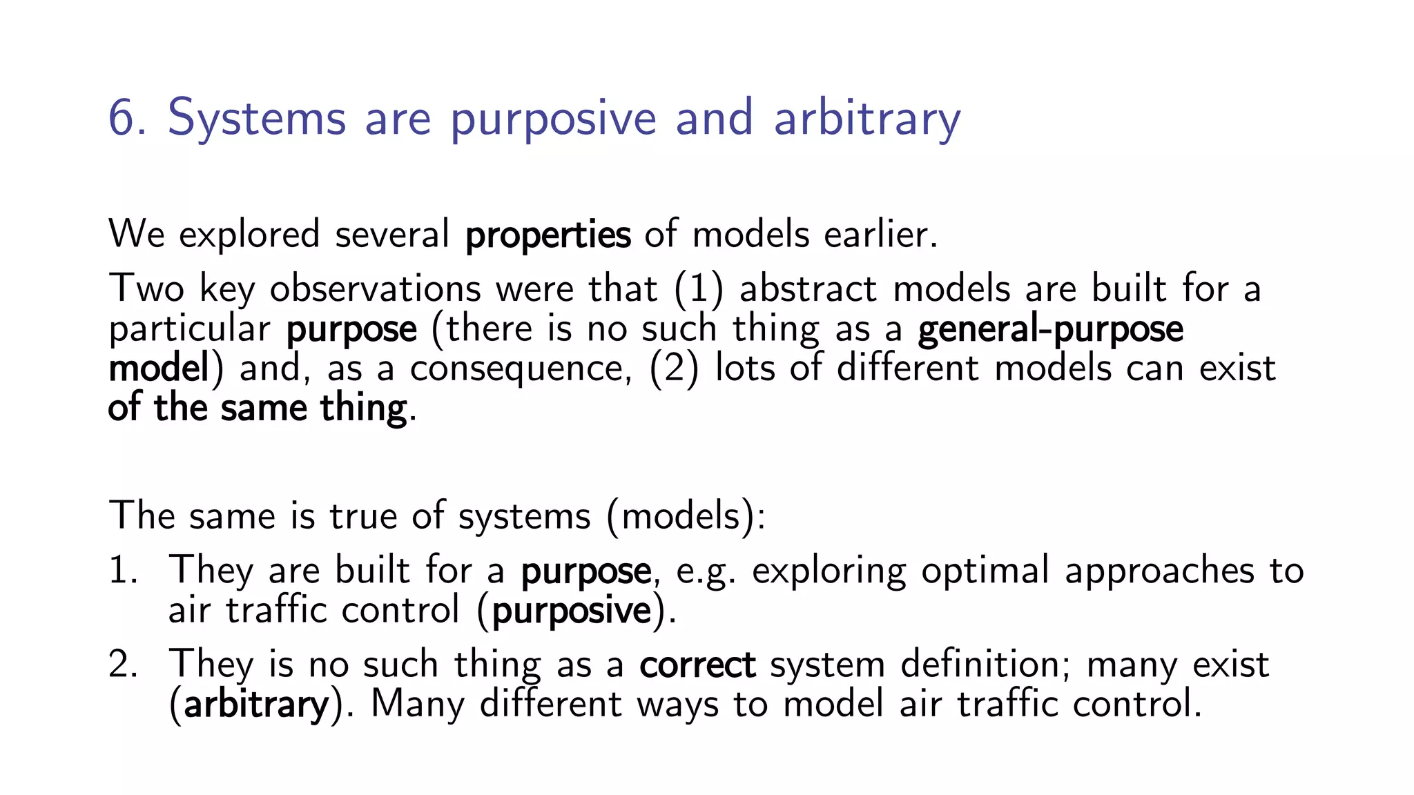 6. Systems are purposive and arbitrary
We explored several properties of models earlier.
Two key observations were that (1) abstract models are built for a
particular purpose (there is no such thing as a general-purpose
model) and, as a consequence, (2) lots of different models can exist
of the same thing.
The same is true of systems (models):
1. They are built for a purpose, e.g. exploring optimal approaches to
air traffic control (purposive).
2. They is no such thing as a correct system definition; many exist
(arbitrary). Many different ways to model air traffic control.
 