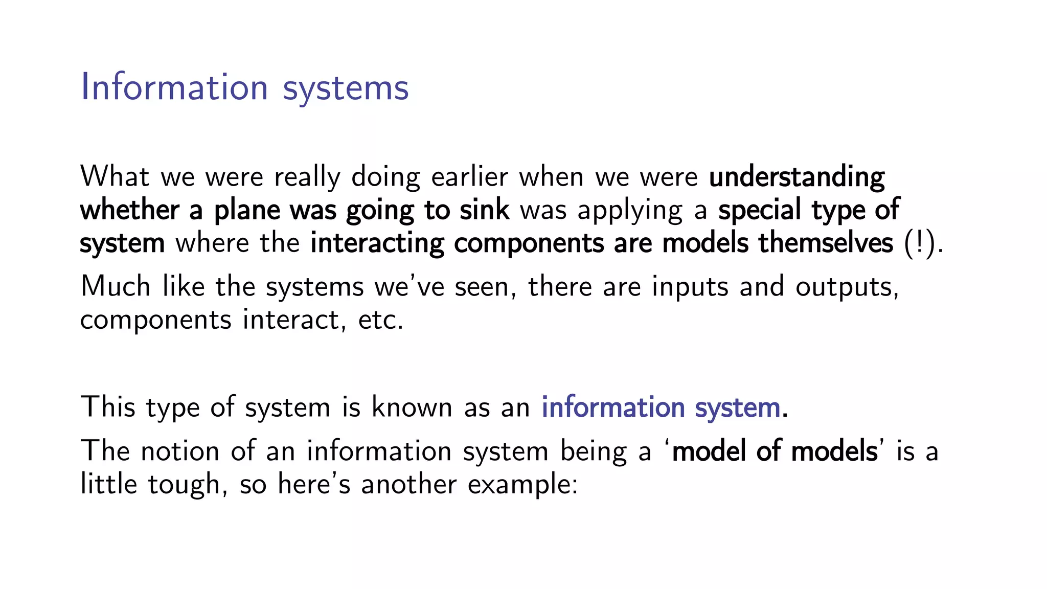 Information systems
What we were really doing earlier when we were understanding
whether a plane was going to sink was applying a special type of
system where the interacting components are models themselves (!).
Much like the systems we’ve seen, there are inputs and outputs,
components interact, etc.
This type of system is known as an information system.
The notion of an information system being a ‘model of models’ is a
little tough, so here’s another example:
 