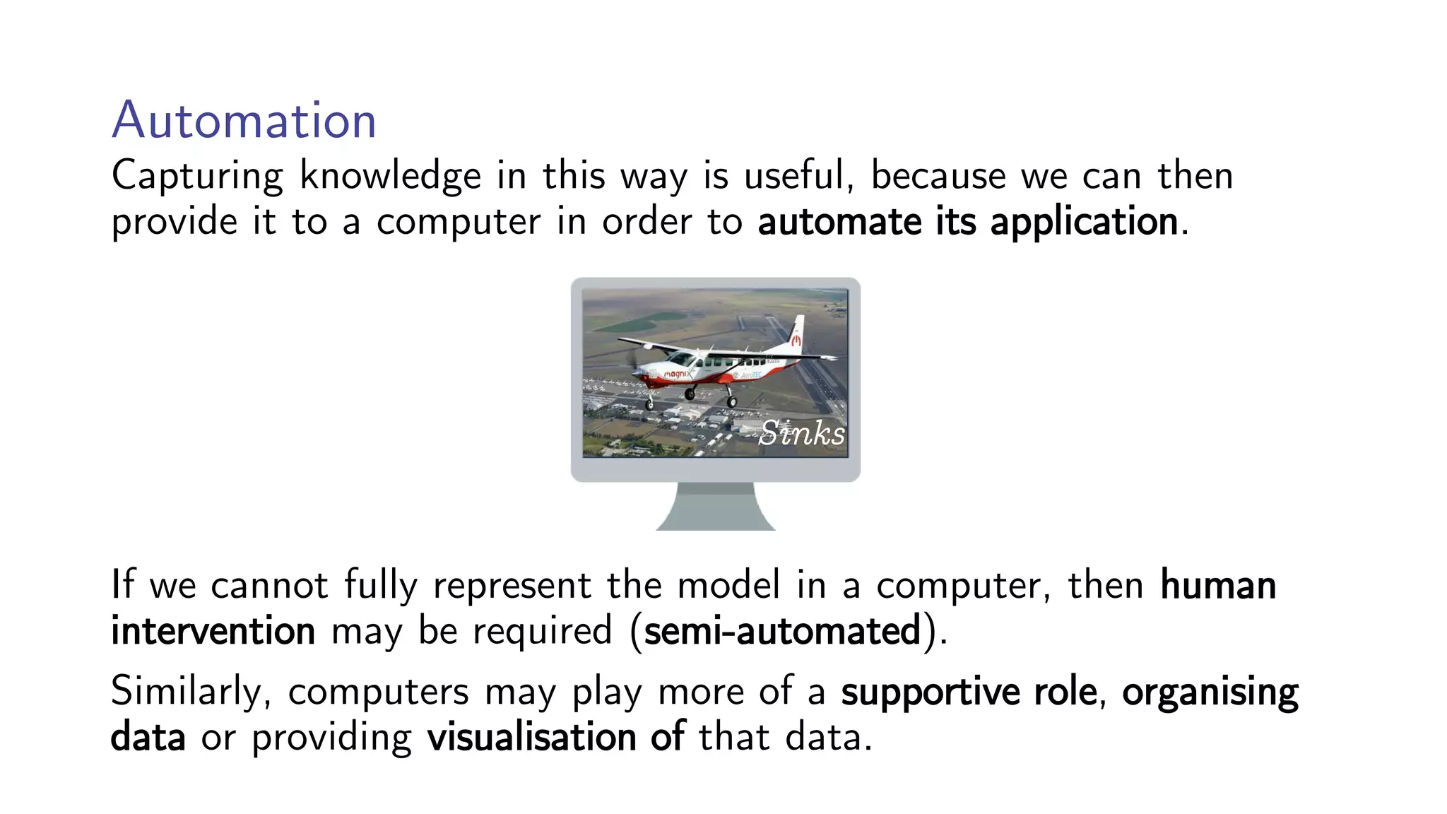 Automation
Capturing knowledge in this way is useful, because we can then
provide it to a computer in order to automate its application.
If we cannot fully represent the model in a computer, then human
intervention may be required (semi-automated).
Similarly, computers may play more of a supportive role, organising
data or providing visualisation of that data.
Sinks
 