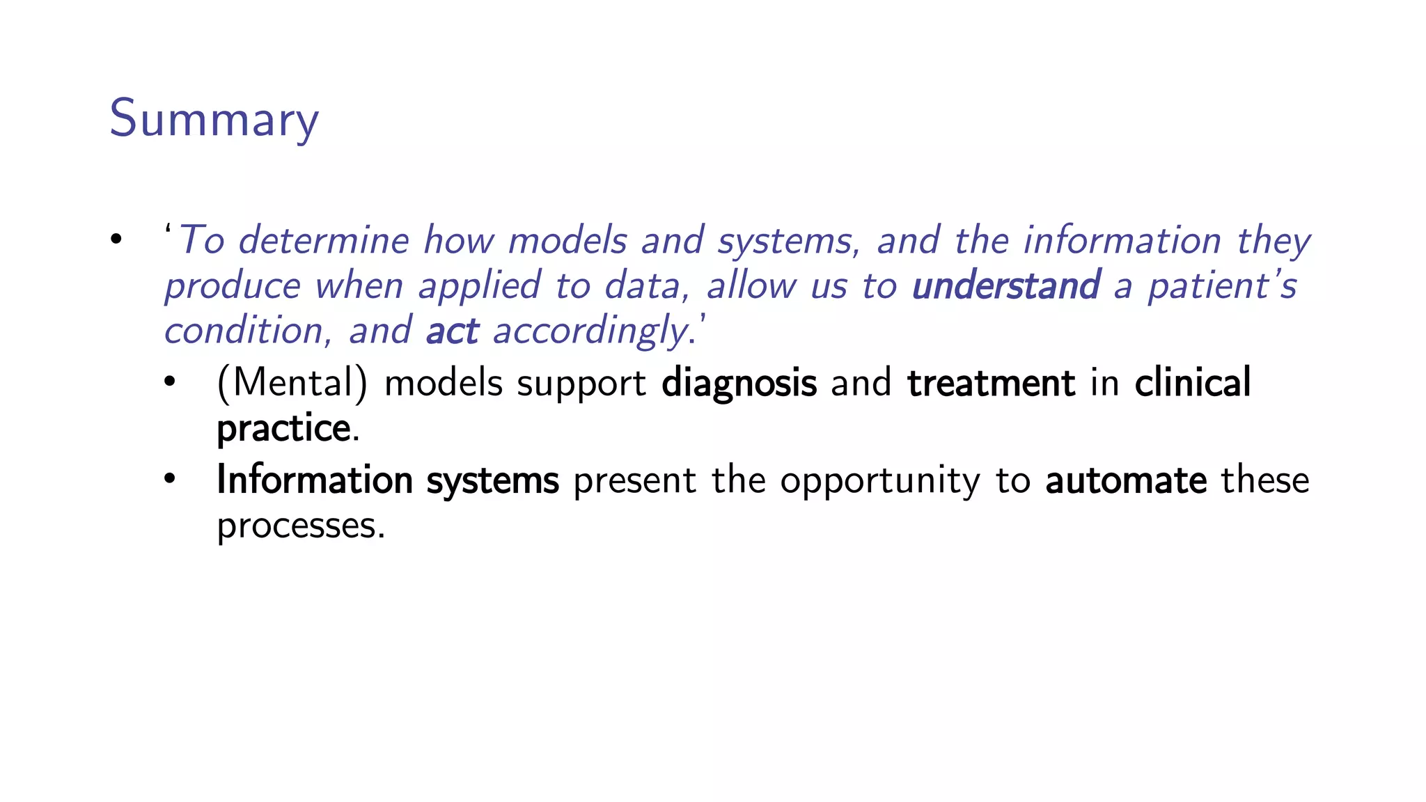 Summary
• ‘To determine how models and systems, and the information they
produce when applied to data, allow us to understand a patient’s
condition, and act accordingly.’
• (Mental) models support diagnosis and treatment in clinical
practice.
• Information systems present the opportunity to automate these
processes.
 