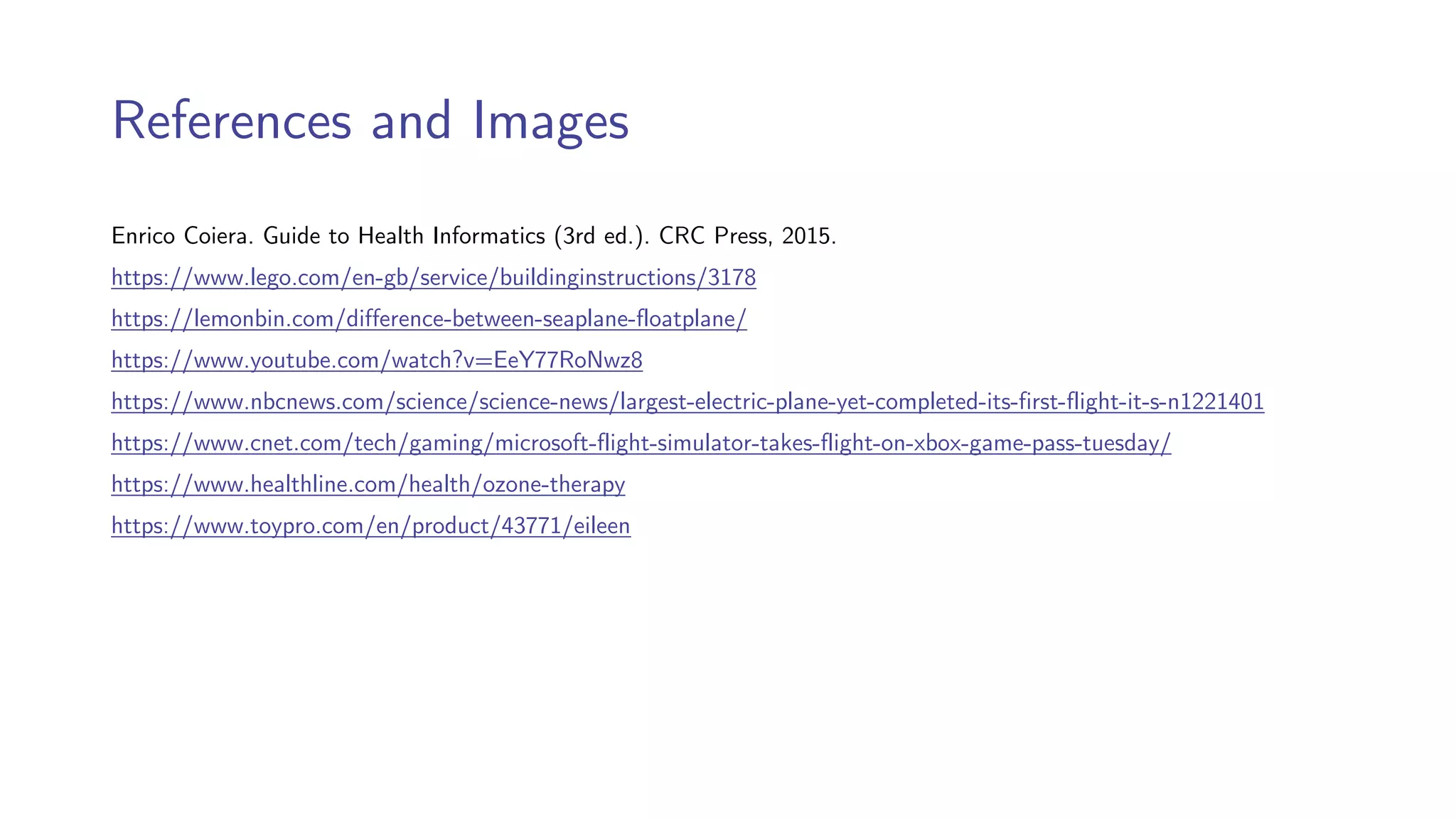 References and Images
Enrico Coiera. Guide to Health Informatics (3rd ed.). CRC Press, 2015.
https://www.lego.com/en-gb/service/buildinginstructions/3178
https://lemonbin.com/difference-between-seaplane-floatplane/
https://www.youtube.com/watch?v=EeY77RoNwz8
https://www.nbcnews.com/science/science-news/largest-electric-plane-yet-completed-its-first-flight-it-s-n1221401
https://www.cnet.com/tech/gaming/microsoft-flight-simulator-takes-flight-on-xbox-game-pass-tuesday/
https://www.healthline.com/health/ozone-therapy
https://www.toypro.com/en/product/43771/eileen
 