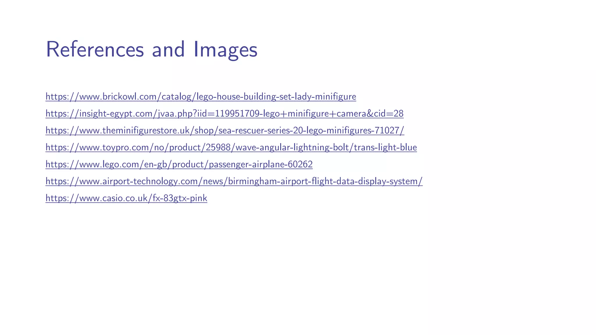 References and Images
https://www.brickowl.com/catalog/lego-house-building-set-lady-minifigure
https://insight-egypt.com/jvaa.php?iid=119951709-lego+minifigure+camera&cid=28
https://www.theminifigurestore.uk/shop/sea-rescuer-series-20-lego-minifigures-71027/
https://www.toypro.com/no/product/25988/wave-angular-lightning-bolt/trans-light-blue
https://www.lego.com/en-gb/product/passenger-airplane-60262
https://www.airport-technology.com/news/birmingham-airport-flight-data-display-system/
https://www.casio.co.uk/fx-83gtx-pink
 