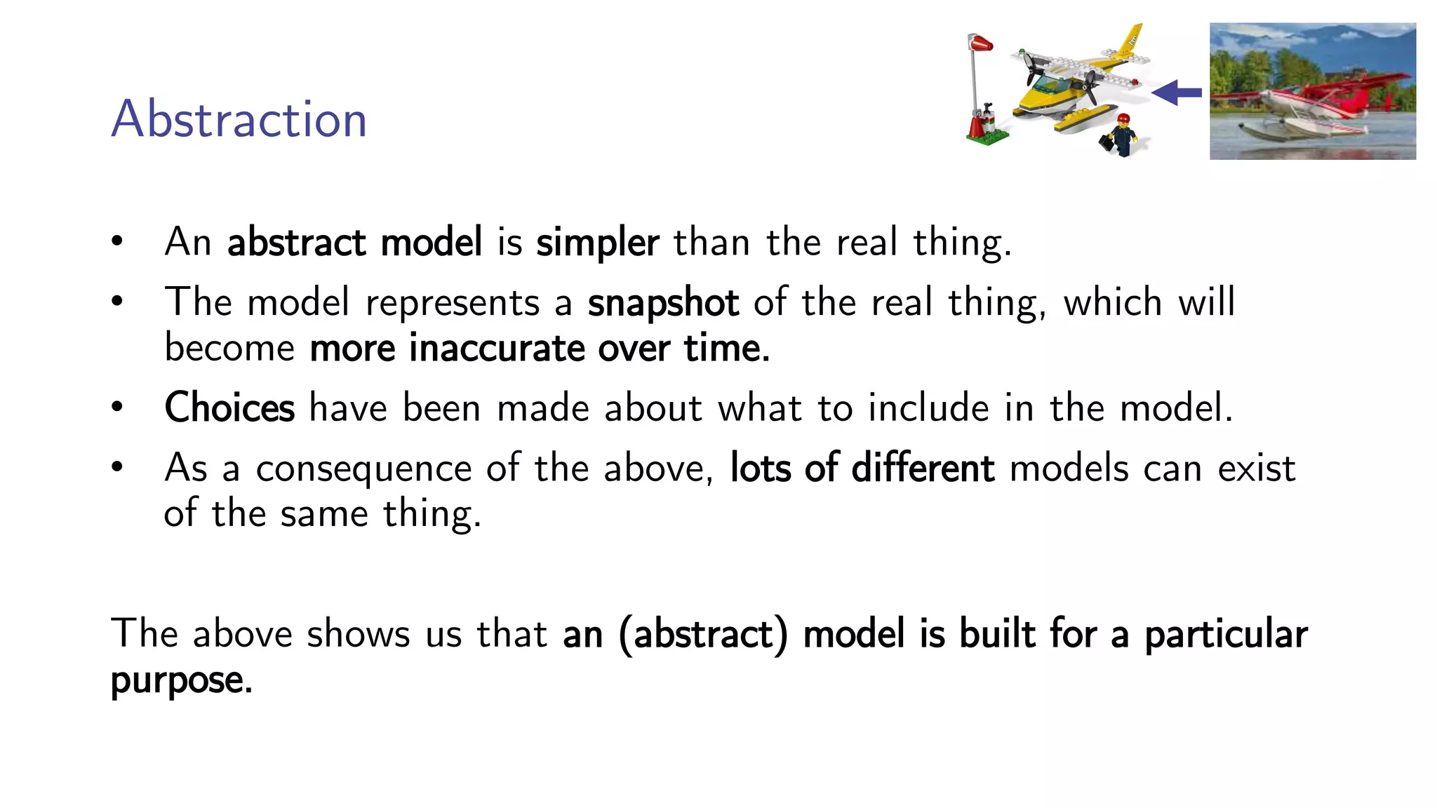 Abstraction
• An abstract model is simpler than the real thing.
• The model represents a snapshot of the real thing, which will
become more inaccurate over time.
• Choices have been made about what to include in the model.
• As a consequence of the above, lots of different models can exist
of the same thing.
The above shows us that an (abstract) model is built for a particular
purpose.
 