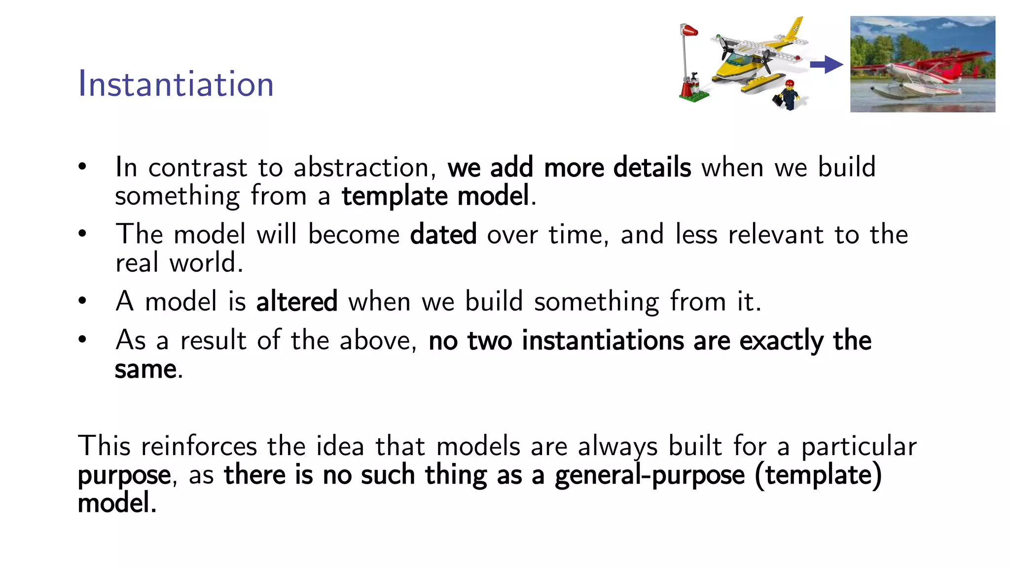 Instantiation
• In contrast to abstraction, we add more details when we build
something from a template model.
• The model will become dated over time, and less relevant to the
real world.
• A model is altered when we build something from it.
• As a result of the above, no two instantiations are exactly the
same.
This reinforces the idea that models are always built for a particular
purpose, as there is no such thing as a general-purpose (template)
model.
 