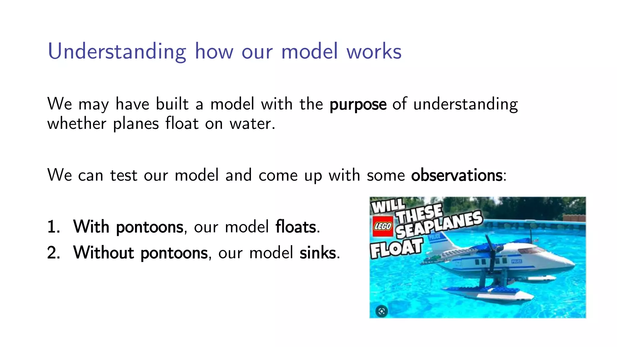 Understanding how our model works
We may have built a model with the purpose of understanding
whether planes float on water.
We can test our model and come up with some observations:
1. With pontoons, our model floats.
2. Without pontoons, our model sinks.
 