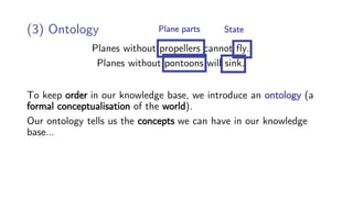 Planes without propellers cannot fly.
Planes without pontoons will sink.
(3) Ontology
To keep order in our knowledge base, we introduce an ontology (a
formal conceptualisation of the world).
Our ontology tells us the concepts we can have in our knowledge
base…
Plane parts State
 