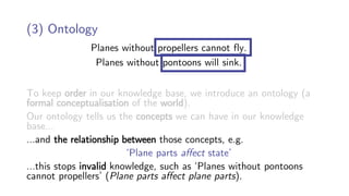 Planes without propellers cannot fly.
Planes without pontoons will sink.
(3) Ontology
To keep order in our knowledge base, we introduce an ontology (a
formal conceptualisation of the world).
Our ontology tells us the concepts we can have in our knowledge
base…
…and the relationship between those concepts, e.g.
‘Plane parts affect state’
…this stops invalid knowledge, such as ‘Planes without pontoons
cannot propellers’ (Plane parts affect plane parts).
 