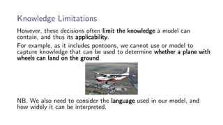 Knowledge Limitations
However, these decisions often limit the knowledge a model can
contain, and thus its applicability.
For example, as it includes pontoons, we cannot use or model to
capture knowledge that can be used to determine whether a plane with
wheels can land on the ground.
NB. We also need to consider the language used in our model, and
how widely it can be interpreted.
 