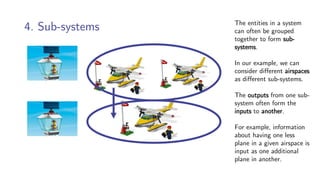 4. Sub-systems The entities in a system
can often be grouped
together to form sub-
systems.
In our example, we can
consider different airspaces
as different sub-systems.
The outputs from one sub-
system often form the
inputs to another.
For example, information
about having one less
plane in a given airspace is
input as one additional
plane in another.
 