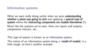 Information systems
What we were really doing earlier when we were understanding
whether a plane was going to sink was applying a special type of
system where the interacting components are models themselves (!).
Much like the systems we’ve seen, there are inputs and outputs,
components interact, etc.
This type of system is known as an information system.
The notion of an information system being a ‘model of models’ is a
little tough, so here’s another example:
 