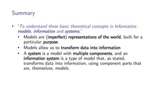 Summary
• ‘To understand three basic theoretical concepts in Informatics:
models, information and systems.’
• Models are (imperfect) representations of the world, built for a
particular purpose.
• Models allow us to transform data into information
• A system is a model with multiple components, and an
information system is a type of model that, as stated,
transforms data into information, using component parts that
are, themselves, models.
 