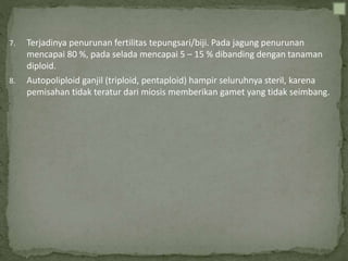 7. Terjadinya penurunan fertilitas tepungsari/biji. Pada jagung penurunan
mencapai 80 %, pada selada mencapai 5 – 15 % dibanding dengan tanaman
diploid.
8. Autopoliploid ganjil (triploid, pentaploid) hampir seluruhnya steril, karena
pemisahan tidak teratur dari miosis memberikan gamet yang tidak seimbang.
 