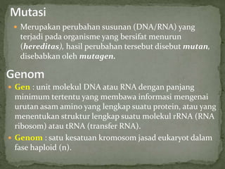  Merupakan perubahan susunan (DNA/RNA) yang
terjadi pada organisme yang bersifat menurun
(hereditas), hasil perubahan tersebut disebut mutan,
disebabkan oleh mutagen.
 Gen : unit molekul DNA atau RNA dengan panjang
minimum tertentu yang membawa informasi mengenai
urutan asam amino yang lengkap suatu protein, atau yang
menentukan struktur lengkap suatu molekul rRNA (RNA
ribosom) atau tRNA (transfer RNA).
 Genom : satu kesatuan kromosom jasad eukaryot dalam
fase haploid (n).
 