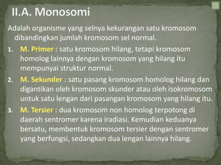 Adalah organisme yang selnya kekurangan satu kromosom
dibandingkan jumlah kromosom sel normal.
1. M. Primer : satu kromosom hilang, tetapi kromosom
homolog lainnya dengan kromosom yang hilang itu
mempunyai struktur normal.
2. M. Sekunder : satu pasang kromosom homolog hilang dan
digantikan oleh kromosom skunder atau oleh isokromosom
untuk satu lengan dari pasangan kromosom yang hilang itu.
3. M. Tersier : dua kromosom non homolog terpotong di
daerah sentromer karena iradiasi. Kemudian keduanya
bersatu, membentuk kromosom tersier dengan sentromer
yang berfungsi, sedangkan dua lengan lainnya hilang.
 