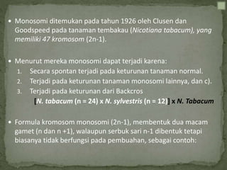  Monosomi ditemukan pada tahun 1926 oleh Clusen dan
Goodspeed pada tanaman tembakau (Nicotiana tabacum), yang
memiliki 47 kromosom (2n-1).
 Menurut mereka monosomi dapat terjadi karena:
1. Secara spontan terjadi pada keturunan tanaman normal.
2. Terjadi pada keturunan tanaman monosomi lainnya, dan c).
3. Terjadi pada keturunan dari Backcros
[N. tabacum (n = 24) x N. sylvestris (n = 12)] x N. Tabacum
 Formula kromosom monosomi (2n-1), membentuk dua macam
gamet (n dan n +1), walaupun serbuk sari n-1 dibentuk tetapi
biasanya tidak berfungsi pada pembuahan, sebagai contoh:
 