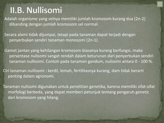 Adalah organisme yang selnya memiliki jumlah kromosom kurang dua (2n-2)
dibanding dengan jumlah kromosom sel normal.
Secara alami tidak dijumpai, tetapi pada tanaman dapat terjadi dengan
penyerbukan sendiri tanaman monosomi (2n-1).
Gamet jantan yang kehilangan kromosom biasanya kurang berfungsi, maka
persentase nulisomi sangat rendah dalam keturunan dari penyerbukan sendiri
tanaman nullisomi. Contoh pada tanaman gandum, nulisomi antara 0 - 100 %.
Ciri tanaman nullisomi : kerdil, lemah, fertilitasnya kurang, dam tidak berarti
penting dalam agronomi.
Tanaman nulisomi digunakan untuk penelitian genetika, karena memiliki sifat-sifat
morfologi berbeda, yang dapat memberi petunjuk tentang pengaruh genetic
dari kromosom yang hilang.
 