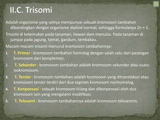 Adalah organisme yang selnya mempunyai sebuah kromosom tambahan
dibandingkan dengan organisme diploid normal, sehingga formulanya 2n + 1.
Trisomi di ketemukan pada tanaman, hewan dam manusia. Pada tanaman di
jumpai pada jagung, tomat, gandum, tembakau.
Macam-macam trisomi menurut kromosom tambahannya:
1. T. Primer : kromosom tambahan homolog dengan salah satu dari pasangan
kromosom dari komplemen.
2. T. Sekunder : kromosom tambahan adalah kromosom sekunder atau suatu
isokromosom.
3. T. Tersier : kromosom tambahan adalah kromosom yang ditranslokasi atau
kromosom tersier terdiri dari dua segmen kromosom nonhomolog.
4. T. Konpensasi : sebuah kromosom hilang dan dikonpensasi oleh dua
kromosom lain yang mengalami modifikasi.
5. T. Telosomi : kromosom tambahannya adalah kromosom telosentris.
 