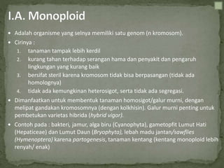  Adalah organisme yang selnya memiliki satu genom (n kromosom).
 Cirinya :
1. tanaman tampak lebih kerdil
2. kurang tahan terhadap serangan hama dan penyakit dan pengaruh
lingkungan yang kurang baik
3. bersifat steril karena kromosom tidak bisa berpasangan (tidak ada
homolognya)
4. tidak ada kemungkinan heterosigot, serta tidak ada segregasi.
 Dimanfaatkan untuk membentuk tanaman homosigot/galur murni, dengan
melipat gandakan kromosomnya (dengan kolkhisin). Galur murni penting untuk
pembetukan varietas hibrida (hybrid vigor).
 Contoh pada : bakteri, jamur, alga biru (Cyanophyta), gametopfit Lumut Hati
(Hepaticeae) dan Lumut Daun (Bryophyta), lebah madu jantan/sawflies
(Hymenoptera) karena partogenesis, tanaman kentang (kentang monoploid lebih
renyah/ enak)
 