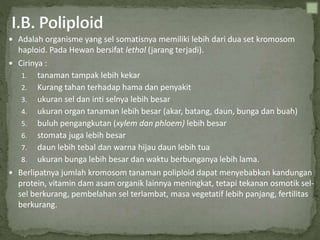  Adalah organisme yang sel somatisnya memiliki lebih dari dua set kromosom
haploid. Pada Hewan bersifat lethal (jarang terjadi).
 Cirinya :
1. tanaman tampak lebih kekar
2. Kurang tahan terhadap hama dan penyakit
3. ukuran sel dan inti selnya lebih besar
4. ukuran organ tanaman lebih besar (akar, batang, daun, bunga dan buah)
5. buluh pengangkutan (xylem dan phloem) lebih besar
6. stomata juga lebih besar
7. daun lebih tebal dan warna hijau daun lebih tua
8. ukuran bunga lebih besar dan waktu berbunganya lebih lama.
 Berlipatnya jumlah kromosom tanaman poliploid dapat menyebabkan kandungan
protein, vitamin dam asam organik lainnya meningkat, tetapi tekanan osmotik sel-
sel berkurang, pembelahan sel terlambat, masa vegetatif lebih panjang, fertilitas
berkurang.
 