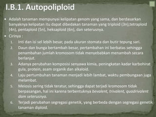  Adalah tanaman mempunyai kelipatan genom yang sama, dan berdasarkan
banyaknya kelipatan itu dapat dibedakan tanaman yang triploid (3n),tetraploid
(4n), pentaploid (5n), heksaploid (6n), dan seterusnya.
 Cirinya :
1. Inti dan isi sel lebih besar, pada ukuran stomata dan butir tepung sari.
2. Daun dan bunga bertambah besar, pertambahan ini berbatas sehingga
penambahan jumlah kromosom tidak menyebabkan menambah secara
berlanjut.
3. Adanya perubahan komposisi senyawa kimia, peningkatan kadar karbohirat
gula, protein, asam organik dan alkaloid.
4. Laju pertumbuhan tanaman menjadi lebih lambat, waktu pembungaan juga
melambat.
5. Meiosis sering tidak teratur, sehingga dapat terjadi kromosom tidak
berpasangan, hal ini karena terbentuknya bevalent, trivalent, quadrivalent
dam seterusnya.
6. Terjadi perubahan segregasi genetik, yang berbeda dengan segregasi genetik
tanaman diploid.
 