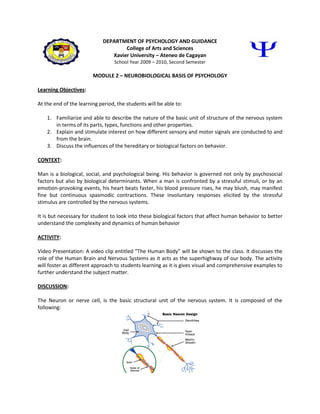 DEPARTMENT OF PSYCHOLOGY AND GUIDANCE
                                    College of Arts and Sciences
                               Xavier University – Ateneo de Cagayan
                                  School Year 2009 – 2010, Second Semester

                        MODULE 2 – NEUROBIOLOGICAL BASIS OF PSYCHOLOGY

Learning Objectives:

At the end of the learning period, the students will be able to:

    1. Familiarize and able to describe the nature of the basic unit of structure of the nervous system
       in terms of its parts, types, functions and other properties.
    2. Explain and stimulate interest on how different sensory and motor signals are conducted to and
       from the brain.
    3. Discuss the influences of the hereditary or biological factors on behavior.

CONTEXT:

Man is a biological, social, and psychological being. His behavior is governed not only by psychosocial
factors but also by biological determinants. When a man is confronted by a stressful stimuli, or by an
emotion-provoking events, his heart beats faster, his blood pressure rises, he may blush, may manifest
fine but continuous spasmodic contractions. These involuntary responses elicited by the stressful
stimulus are controlled by the nervous systems.

It is but necessary for student to look into these biological factors that affect human behavior to better
understand the complexity and dynamics of human behavior

ACTIVITY:

Video Presentation: A video clip entitled “The Human Body” will be shown to the class. It discusses the
role of the Human Brain and Nervous Systems as it acts as the superhighway of our body. The activity
will foster as different approach to students learning as it is gives visual and comprehensive examples to
further understand the subject matter.

DISCUSSION:

The Neuron or nerve cell, is the basic structural unit of the nervous system. It is composed of the
following:
 