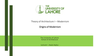 Theory of Architecture I – Modernism
Origins of Modernism
The University of Lahore
School of Architecture
Lecturer – Awais Aqdus
 