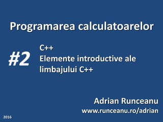 Programarea calculatoarelor
#2
Adrian Runceanu
www.runceanu.ro/adrian
2016
C++
Elemente introductive ale
limbajului C++
 