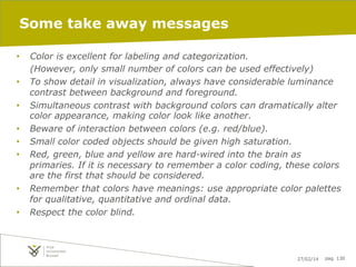 Some take away messages
• 
• 
• 
• 
• 
• 

• 
• 

Color is excellent for labeling and categorization.
(However, only small number of colors can be used effectively)
To show detail in visualization, always have considerable luminance
contrast between background and foreground.
Simultaneous contrast with background colors can dramatically alter
color appearance, making color look like another.
Beware of interaction between colors (e.g. red/blue).
Small color coded objects should be given high saturation.
Red, green, blue and yellow are hard-wired into the brain as
primaries. If it is necessary to remember a color coding, these colors
are the first that should be considered.
Remember that colors have meanings: use appropriate color palettes
for qualitative, quantitative and ordinal data.
Respect the color blind.

27/02/14

pag. 130

 
