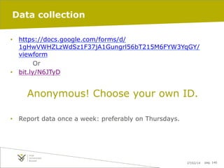 Data collection
•  https://docs.google.com/forms/d/
1gHwVWHZLzWdSz1F37jA1Gungrl56bT215M6FYW3YqGY/
viewform
Or
•  bit.ly/N6JTyD

Anonymous! Choose your own ID.
•  Report data once a week: preferably on Thursdays.

27/02/14

pag. 140

 