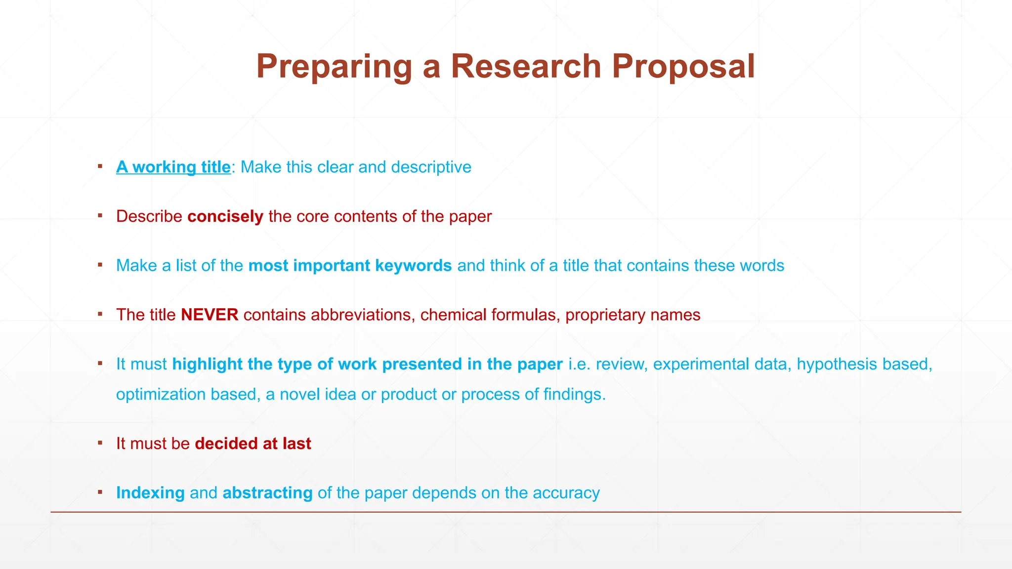 Preparing a Research Proposal
▪ A working title: Make this clear and descriptive
▪ Describe concisely the core contents of the paper
▪ Make a list of the most important keywords and think of a title that contains these words
▪ The title NEVER contains abbreviations, chemical formulas, proprietary names
▪ It must highlight the type of work presented in the paper i.e. review, experimental data, hypothesis based,
optimization based, a novel idea or product or process of findings.
▪ It must be decided at last
▪ Indexing and abstracting of the paper depends on the accuracy
 