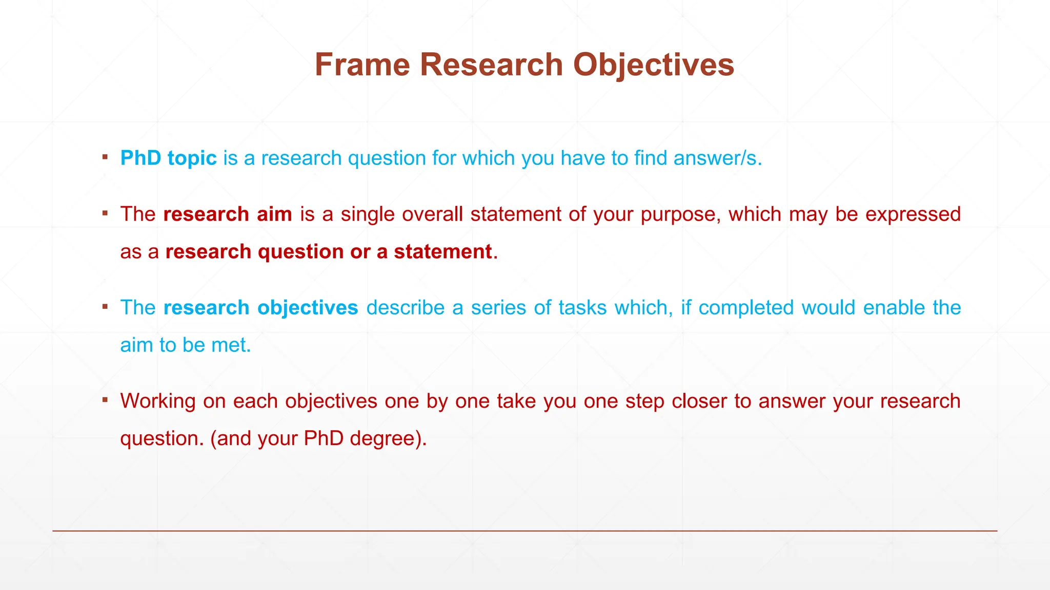 Frame Research Objectives
▪ PhD topic is a research question for which you have to find answer/s.
▪ The research aim is a single overall statement of your purpose, which may be expressed
as a research question or a statement.
▪ The research objectives describe a series of tasks which, if completed would enable the
aim to be met.
▪ Working on each objectives one by one take you one step closer to answer your research
question. (and your PhD degree).
 