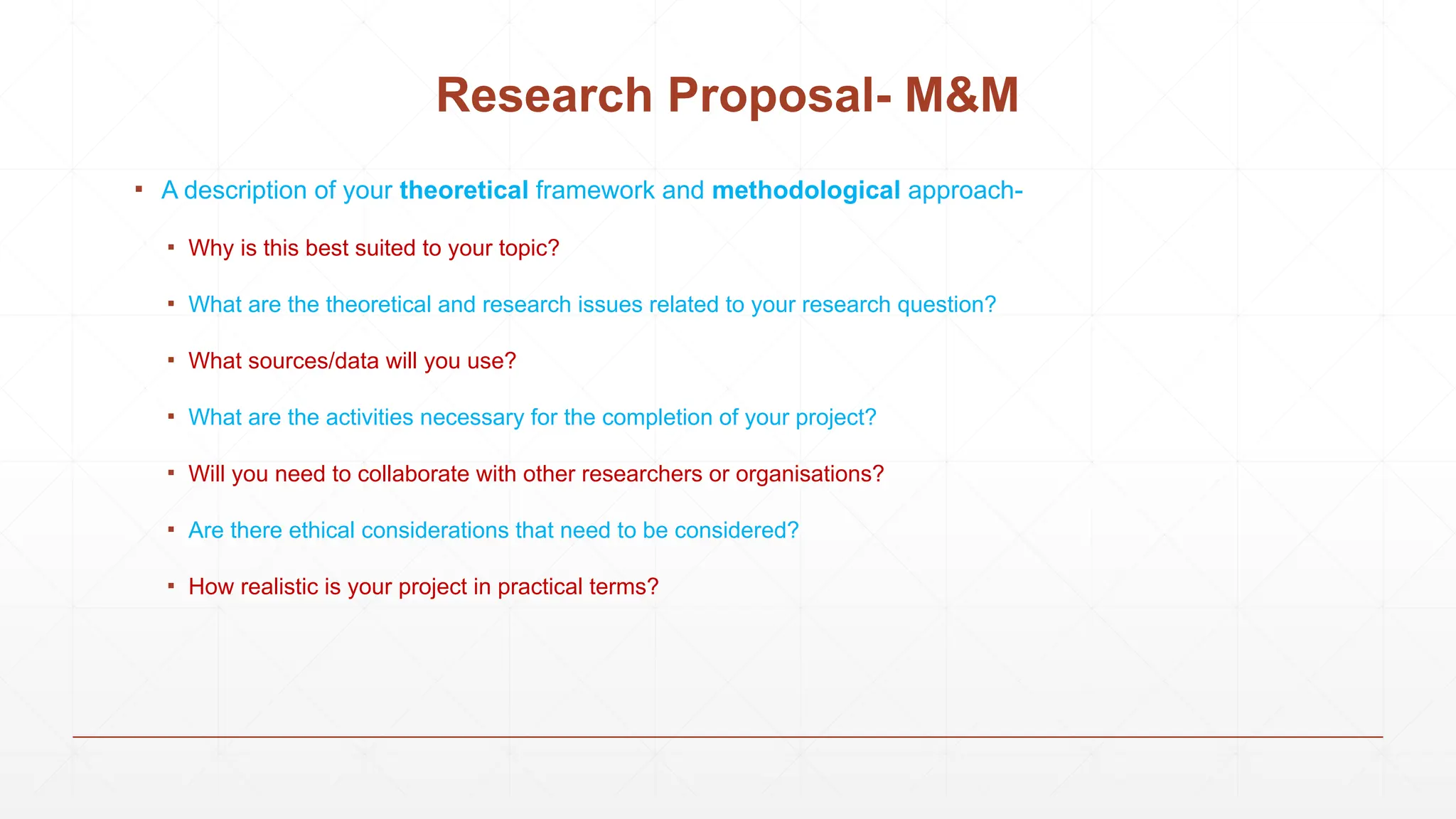 Research Proposal- M&M
▪ A description of your theoretical framework and methodological approach-
▪ Why is this best suited to your topic?
▪ What are the theoretical and research issues related to your research question?
▪ What sources/data will you use?
▪ What are the activities necessary for the completion of your project?
▪ Will you need to collaborate with other researchers or organisations?
▪ Are there ethical considerations that need to be considered?
▪ How realistic is your project in practical terms?
 