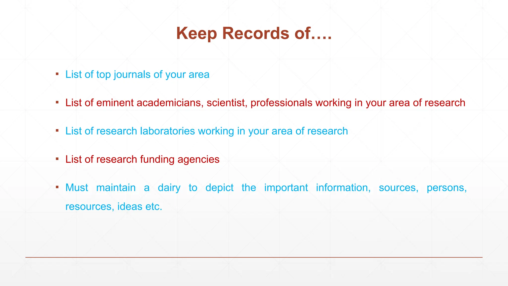 Keep Records of….
▪ List of top journals of your area
▪ List of eminent academicians, scientist, professionals working in your area of research
▪ List of research laboratories working in your area of research
▪ List of research funding agencies
▪ Must maintain a dairy to depict the important information, sources, persons,
resources, ideas etc.
 