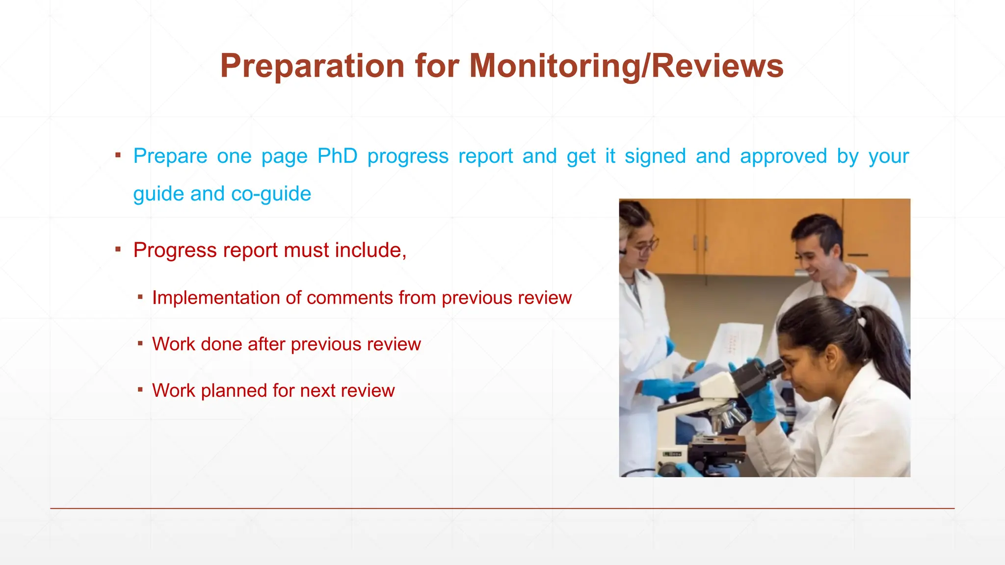 Preparation for Monitoring/Reviews
▪ Prepare one page PhD progress report and get it signed and approved by your
guide and co-guide
▪ Progress report must include,
▪ Implementation of comments from previous review
▪ Work done after previous review
▪ Work planned for next review
 
