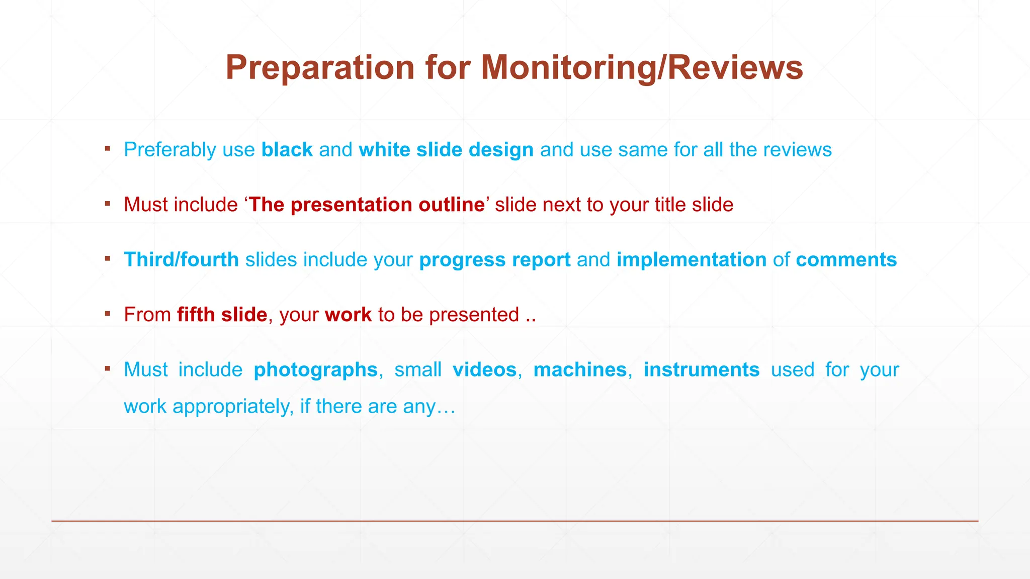 Preparation for Monitoring/Reviews
▪ Preferably use black and white slide design and use same for all the reviews
▪ Must include ‘The presentation outline’ slide next to your title slide
▪ Third/fourth slides include your progress report and implementation of comments
▪ From fifth slide, your work to be presented ..
▪ Must include photographs, small videos, machines, instruments used for your
work appropriately, if there are any…
 
