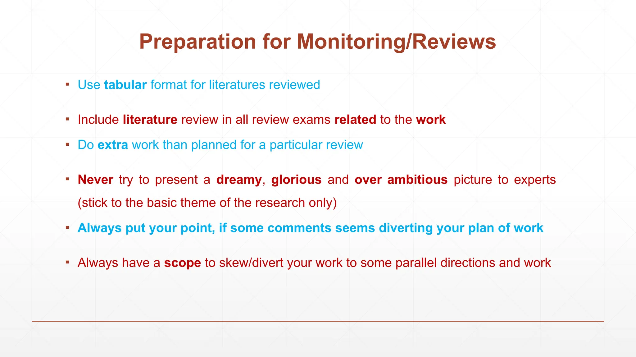 ▪ Use tabular format for literatures reviewed
▪ Include literature review in all review exams related to the work
▪ Do extra work than planned for a particular review
▪ Never try to present a dreamy, glorious and over ambitious picture to experts
(stick to the basic theme of the research only)
▪ Always put your point, if some comments seems diverting your plan of work
▪ Always have a scope to skew/divert your work to some parallel directions and work
Preparation for Monitoring/Reviews
 