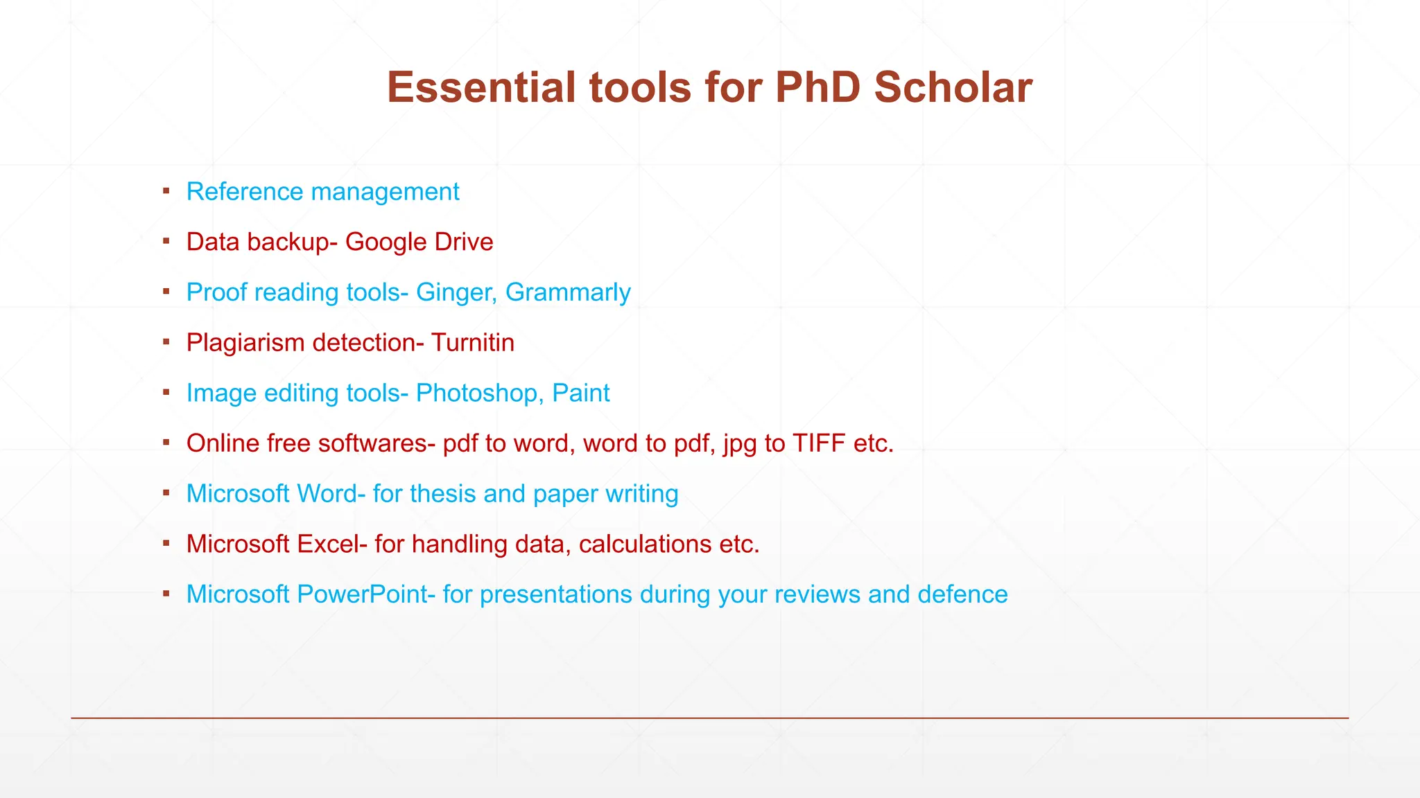 Essential tools for PhD Scholar
▪ Reference management
▪ Data backup- Google Drive
▪ Proof reading tools- Ginger, Grammarly
▪ Plagiarism detection- Turnitin
▪ Image editing tools- Photoshop, Paint
▪ Online free softwares- pdf to word, word to pdf, jpg to TIFF etc.
▪ Microsoft Word- for thesis and paper writing
▪ Microsoft Excel- for handling data, calculations etc.
▪ Microsoft PowerPoint- for presentations during your reviews and defence
 
